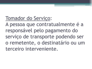 Tomador do Serviço:
A pessoa que contratualmente é a
responsável pelo pagamento do
serviço de transporte podendo ser
o remetente, o destinatário ou um
terceiro interveniente.

 