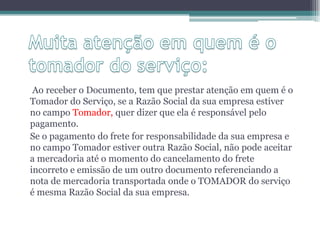 Ao receber o Documento, tem que prestar atenção em quem é o
Tomador do Serviço, se a Razão Social da sua empresa estiver
no campo Tomador, quer dizer que ela é responsável pelo
pagamento.
Se o pagamento do frete for responsabilidade da sua empresa e
no campo Tomador estiver outra Razão Social, não pode aceitar
a mercadoria até o momento do cancelamento do frete
incorreto e emissão de um outro documento referenciando a
nota de mercadoria transportada onde o TOMADOR do serviço
é mesma Razão Social da sua empresa.

 