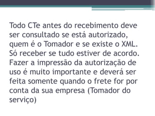 Todo CTe antes do recebimento deve
ser consultado se está autorizado,
quem é o Tomador e se existe o XML.
Só receber se tudo estiver de acordo.
Fazer a impressão da autorização de
uso é muito importante e deverá ser
feita somente quando o frete for por
conta da sua empresa (Tomador do
serviço)

 