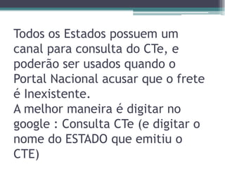 Todos os Estados possuem um
canal para consulta do CTe, e
poderão ser usados quando o
Portal Nacional acusar que o frete
é Inexistente.
A melhor maneira é digitar no
google : Consulta CTe (e digitar o
nome do ESTADO que emitiu o
CTE)

 