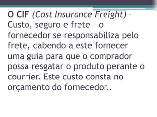 O CIF (Cost Insurance Freight) –
Custo, seguro e frete – o
fornecedor se responsabiliza pelo
frete, cabendo a este fornecer
uma guia para que o comprador
possa resgatar o produto perante o
courrier. Este custo consta no
orçamento do fornecedor..

 
