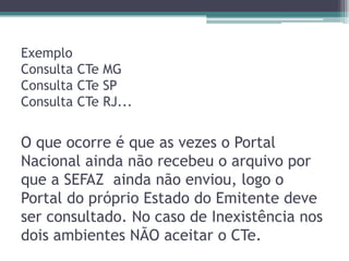 Exemplo
Consulta CTe MG
Consulta CTe SP
Consulta CTe RJ...

O que ocorre é que as vezes o Portal
Nacional ainda não recebeu o arquivo por
que a SEFAZ ainda não enviou, logo o
Portal do próprio Estado do Emitente deve
ser consultado. No caso de Inexistência nos
dois ambientes NÃO aceitar o CTe.

 