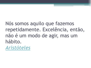 Nós somos aquilo que fazemos
repetidamente. Excelência, então,
não é um modo de agir, mas um
hábito.
Aristóteles

 