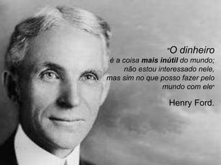 "O dinheiro
é a coisa mais inútil do mundo;
não estou interessado nele,
mas sim no que posso fazer pelo
mundo com ele"
Henry Ford.
 