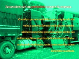 Considere que um caminhão é uma máquina de alto
valor, e como tal deve ser cuidada com carinho.
Melhores motoristas procuram operar dentro das
melhores práticas, respeitando limites de velocidade e
as placas de sinalizações, assim como respeitar outros
motoristas na estrada.
Responsável por um patrimônio enorme da empresa.
 