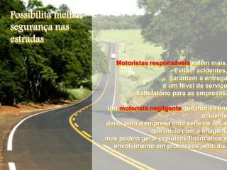 Motoristas responsáveis valem mais.
Evitam acidentes,
garantem a entrega
e um Nível de serviço
satisfatório para as empresas.
Um motorista negligente que motiva um
acidente
deixa para a empresa uma série de ônus
que inicia com a imagem,
mas podem gerar prejuízos financeiros e
envolvimento em processos judiciais.
Possibilita melhor
segurança nas
estradas
 