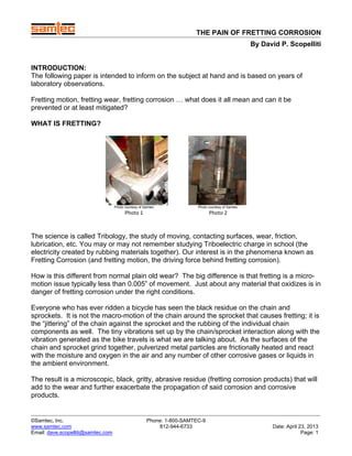 THE PAIN OF FRETTING CORROSION
By David P. Scopelliti
Phone: 1-800-SAMTEC-9
812-944-6733
©Samtec, Inc.
www.samtec.com
Email: dave.scopelliti@samtec.com
Date: April 23, 2013
Page: 1
INTRODUCTION:
The following paper is intended to inform on the subject at hand and is based on years of
laboratory observations.
Fretting motion, fretting wear, fretting corrosion … what does it all mean and can it be
prevented or at least mitigated?
WHAT IS FRETTING?  
Photo courtesy of Samtec Photo courtesy of Samtec
Photo 1  Photo 2 
The science is called Tribology, the study of moving, contacting surfaces, wear, friction,
lubrication, etc. You may or may not remember studying Triboelectric charge in school (the
electricity created by rubbing materials together). Our interest is in the phenomena known as
Fretting Corrosion (and fretting motion, the driving force behind fretting corrosion).
How is this different from normal plain old wear? The big difference is that fretting is a micro-
motion issue typically less than 0.005” of movement. Just about any material that oxidizes is in
danger of fretting corrosion under the right conditions.
Everyone who has ever ridden a bicycle has seen the black residue on the chain and
sprockets. It is not the macro-motion of the chain around the sprocket that causes fretting; it is
the “jittering” of the chain against the sprocket and the rubbing of the individual chain
components as well. The tiny vibrations set up by the chain/sprocket interaction along with the
vibration generated as the bike travels is what we are talking about. As the surfaces of the
chain and sprocket grind together, pulverized metal particles are frictionally heated and react
with the moisture and oxygen in the air and any number of other corrosive gases or liquids in
the ambient environment.
The result is a microscopic, black, gritty, abrasive residue (fretting corrosion products) that will
add to the wear and further exacerbate the propagation of said corrosion and corrosive
products.
 