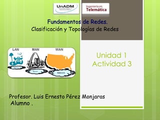 Fundamentos de Redes.
Clasificación y Topologías de Redes
Alumno .
Profesor. Luis Ernesto Pérez Monjaras
Unidad 1
Actividad 3
 