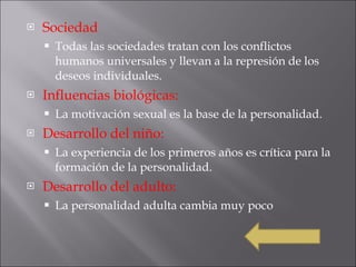 Sociedad Todas las sociedades tratan con los conflictos humanos universales y llevan a la represión de los deseos individuales. Influencias biológicas: La motivación sexual es la base de la personalidad.  Desarrollo del niño: La experiencia de los primeros años es crítica para la  formación de la personalidad. Desarrollo del adulto: La personalidad adulta cambia muy poco 