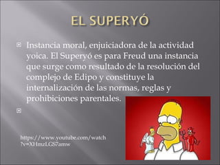 Instancia moral, enjuiciadora de la actividad yoica. El Superyó es para Freud una instancia que surge como resultado de la resolución del complejo de Edipo y constituye la internalización de las normas, reglas y prohibiciones parentales.   https://www.youtube.com/watch?v=XHmzLGS7amw 