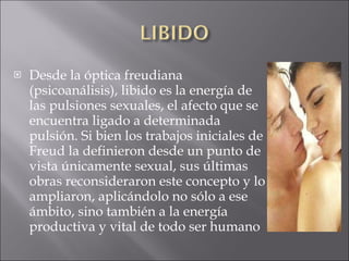 Desde la óptica freudiana (psicoanálisis), libido es la energía de las pulsiones sexuales, el afecto que se encuentra ligado a determinada pulsión. Si bien los trabajos iniciales de Freud la definieron desde un punto de vista únicamente sexual, sus últimas obras reconsideraron este concepto y lo ampliaron, aplicándolo no sólo a ese ámbito, sino también a la energía productiva y vital de todo ser humano  