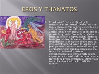 Freud teorizó que la dualidad de la naturaleza humana surgió de dos instintos: Eros y Thanatos. Vio en Eros el instinto de la vida, el amor y la sexualidad en su más amplio sentido y en Thanatos, el instinto de la muerte, la agresión. Eros es la impulsión hacia la atracción y reproducción; Thanatos hacia la repulsión y la muerte. Uno lleva a la reproducción de la especie, el otro hacia su propia destrucción. Fuente de inspiración para pintores y artistas a través de los siglos, este maniqueísmo continúa ofreciendo una fuerte fascinación a los artistas contemporáneos que forman parte de esta exposición, en la cual, cada uno a su manera, trayendo su propia experiencia, interpreta el ineludible significado de la condición humana. 