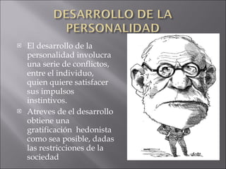 El desarrollo de la personalidad involucra una serie de conflictos, entre el individuo, quien quiere satisfacer sus impulsos instintivos. Atreves de el desarrollo obtiene una gratificación  hedonista como sea posible, dadas las restricciones de la sociedad 