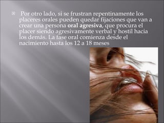 Por otro lado, si se frustran repentinamente los placeres orales pueden quedar fijaciones que van a crear una persona  oral agresiva , que procura el placer siendo agresivamente verbal y hostil hacia los demás. La fase oral comienza desde el nacimiento hasta los 12 a 18 meses 