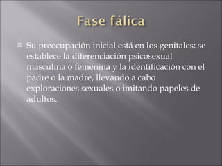 Su preocupación inicial está en los genitales; se establece la diferenciación psicosexual masculina o femenina y la identificación con el padre o la madre, llevando a cabo exploraciones sexuales o imitando papeles de adultos.  