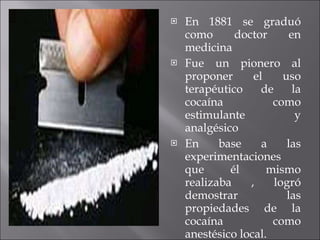 En 1881 se graduó como doctor en medicina Fue un pionero al proponer el uso terapéutico de la cocaína como estimulante y analgésico En base a las experimentaciones que él mismo realizaba , logró demostrar las propiedades de la cocaína como anestésico local. 