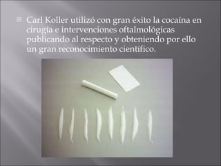 Carl Koller utilizó con gran éxito la cocaína en cirugía e intervenciones oftalmológicas publicando al respecto y obteniendo por ello un gran reconocimiento científico.  