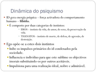 Dinâmica do psiquismo
 ID gera energia psíquica – força activadora do comportamento
  humano – líbido.
   É composto por duas categorias de instintos:
           • EROS – instinto da vida, do amor, do sexo, da preservação da
             vida.
           • THANATOS – instinto de morte, de defesa, de agressão, de
             destruição.
 Ego opõe-se a estes dois instintos
   Inibe os impulsos primários do id condenados pela
    sociedade.
   Influencia o indivíduo para que este sublime os objectivos
    imorais substituindo-os por outros aceitáveis.
   Impulsiona para uma realização ideal, nobre e admirável.
 