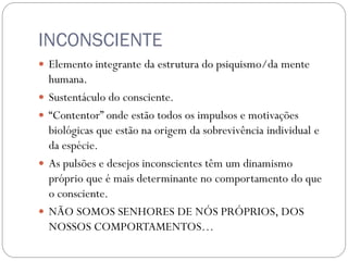 INCONSCIENTE
 Elemento integrante da estrutura do psiquismo/da mente
    humana.
   Sustentáculo do consciente.
   “Contentor” onde estão todos os impulsos e motivações
    biológicas que estão na origem da sobrevivência individual e
    da espécie.
   As pulsões e desejos inconscientes têm um dinamismo
    próprio que é mais determinante no comportamento do que
    o consciente.
   NÃO SOMOS SENHORES DE NÓS PRÓPRIOS, DOS
    NOSSOS COMPORTAMENTOS…
 