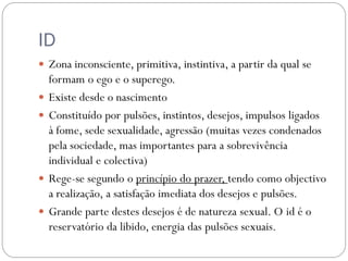 ID
 Zona inconsciente, primitiva, instintiva, a partir da qual se
    formam o ego e o superego.
   Existe desde o nascimento
   Constituído por pulsões, instintos, desejos, impulsos ligados
    à fome, sede sexualidade, agressão (muitas vezes condenados
    pela sociedade, mas importantes para a sobrevivência
    individual e colectiva)
   Rege-se segundo o princípio do prazer, tendo como objectivo
    a realização, a satisfação imediata dos desejos e pulsões.
   Grande parte destes desejos é de natureza sexual. O id é o
    reservatório da libido, energia das pulsões sexuais.
 