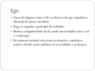 Ego
 Nasce do impacto entre o Id e os factos reais que impedem a
  obtenção do prazer imediato.
 Rege-se segundo o princípio da realidade.
 Modera a impulsividade do Id, sendo um mediador entre o id
  e o superego.
 De natureza racional: selecciona as situações, controla as
  acções e decide como satisfazer as necessidades e os desejos.
 