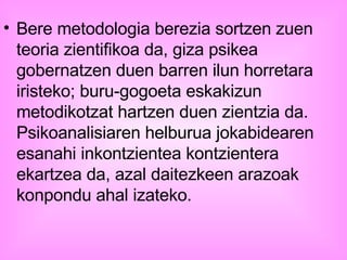 Bere metodologia berezia sortzen zuen teoria zientifikoa da, giza psikea gobernatzen duen barren ilun horretara iristeko; buru-gogoeta eskakizun metodikotzat hartzen duen zientzia da. Psikoanalisiaren helburua jokabidearen esanahi inkontzientea kontzientera ekartzea da, azal daitezkeen arazoak konpondu ahal izateko.   