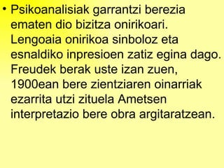 Psikoanalisiak garrantzi berezia ematen dio bizitza onirikoari. Lengoaia onirikoa sinboloz eta esnaldiko inpresioen zatiz egina dago. Freudek berak uste izan zuen, 1900ean bere zientziaren oinarriak ezarrita utzi zituela Ametsen interpretazio bere obra argitaratzean. 