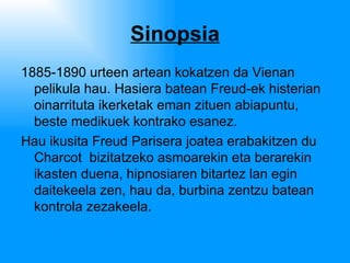 Sinopsia 1885-1890 urteen artean kokatzen da Vienan pelikula hau. Hasiera batean Freud-ek histerian oinarrituta ikerketak eman zituen abiapuntu, beste medikuek kontrako esanez.  Hau ikusita Freud Parisera joatea erabakitzen du  Charcot  bizitatzeko asmoarekin eta berarekin ikasten duena, hipnosiaren bitartez lan egin daitekeela zen, hau da, burbina zentzu batean kontrola zezakeela. 