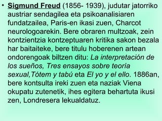 Sigmund Freud  (1856- 1939), judutar jatorriko austriar sendagilea eta psikoanalisiaren fundatzailea, Paris-en ikasi zuen, Charcot neurologoarekin. Bere obraren multzoak, zein kontzientzia kontzeptuaren kritika sakon bezala har baitaiteke, bere titulu hoberenen artean ondorengoak biltzen ditu:  La interpretación de los sueños, Tres ensayos sobre teoría sexual,Tótem y tabú  eta  El yo y el ello . 1886an, bere kontsulta ireki zuen eta naziak Viena okupatu zutenetik, ihes egitera behartuta ikusi zen, Londresera lekualdatuz.  