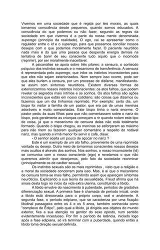 Vivemos em uma sociedade que é regida por leis morais, as quais
tomamos consciência desde pequenos, quando somos educados. A
consciência do que podemos ou não fazer, segundo as regras da
sociedade em que vivemos é a parte da nossa mente denominada
superego (princípio da realidade). O ego, vai se apresentar como o
regulador entre o id e o superego, para que possamos conciliar nossos
desejos com o que podemos moralmente fazer. O paciente neurótico
nada mais é do que uma pessoa que despende energia demais na
tentativa de banir de seu consciente tudo aquilo que o incomoda
(reprimir), por ser moralmente inaceitável.
        A psicanálise se apoia sobre três pilares: a censura, o conteúdo
psíquico dos instintos sexuais e o mecanismo de transferência. A censura
é representada pelo superego, que inibe os instintos inconscientes para
que eles não sejam exteriorizados. Nem sempre isso ocorre, pode ser
que eles burlem a censura, por um processo de disfarce, manifestando-
se assim com sintomas neuróticos. Existem diversas formas de
exteriorizarmos nossos instintos inconscientes: os atos falhos, que podem
revelar os segredos mais íntimos e os sonhos. Os atos falhos são ações
inconscientes que estão em nosso cotidiano; são coisas que dizemos ou
fazemos que um dia tínhamos reprimido. Por exemplo: certo dia, um
bispo foi visitar a família de um pastor, que era pai de umas meninas
adoráveis e muito comportadas. Este bispo tinha o nariz enorme. O
pastor pediu às suas filhas para que não comentassem sobre o nariz do
bispo, pois geralmente as crianças começam a rir quando notam este tipo
de coisa, já que o mecanismo de censura delas não está totalmente
formado. Quando o bispo chegou, as meninas se esforçaram ao máximo
para não rirem ou fazerem qualquer comentário a respeito do notável
nariz, mas quando a irmã menor foi servir o café, disse:
        - O senhor aceita um pouco de açúcar no nariz ?
        Este é um exemplo de um ato falho, proveniente de uma reprimida
vontade ou desejo. Outro meio de tornarmos conscientes nossos desejos
mais ocultos é através dos sonhos. Nos sonhos, o nosso inconsciente (id)
se comunica com o nosso consciente (ego) e revelamos o que não
queremos admitir que desejamos, pelo fato da sociedade recriminar
(principalmente os de caráter sexual).
        Os instintos sexuais são os mais reprimidos , visto que a religião e
a moral da sociedade concorrem para isso. Mas, é aí que o mecanismo
de censura torna-se mais falho, permitindo assim que apareçam sintomas
neuróticos. Explicando a sua teoria da sexualidade, Freud afirma que há
sinais desta logo no início da vida extra uterina, constituindo a libido.
        A libido envolve do nascimento à puberdade, períodos de gradativa
diferenciação sexual. A primeira fase é chamada de período inicial, onde
a libido está direcionada para o próprio corpo, oral e analmente. A
segunda fase, o período edipiano, que se caracteriza por uma fixação
libidinal passageira entre os 4 e os 5 anos, também conhecida como
"complexo de Édipo", pelo qual a libido, já dirigida aos objetos do mundo
exterior, fixa a sua atenção no genitor do sexo oposto, num sentido
evidentemente incestuoso. Por fim o período de latência, iniciado logo
após a fase edipiana, só irá terminar com a puberdade, quando então a
libido toma direção sexual definida.
 