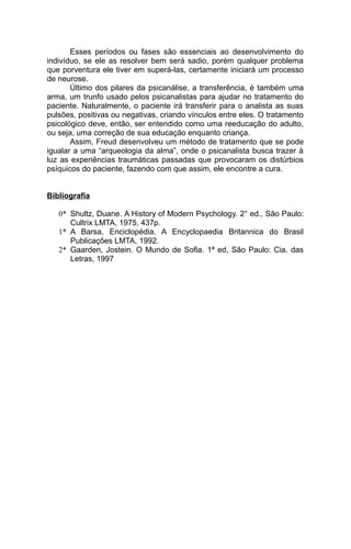 Esses períodos ou fases são essenciais ao desenvolvimento do
indivíduo, se ele as resolver bem será sadio, porém qualquer problema
que porventura ele tiver em superá-las, certamente iniciará um processo
de neurose.
       Último dos pilares da psicanálise, a transferência, é também uma
arma, um trunfo usado pelos psicanalistas para ajudar no tratamento do
paciente. Naturalmente, o paciente irá transferir para o analista as suas
pulsões, positivas ou negativas, criando vínculos entre eles. O tratamento
psicológico deve, então, ser entendido como uma reeducação do adulto,
ou seja, uma correção de sua educação enquanto criança.
       Assim, Freud desenvolveu um método de tratamento que se pode
igualar a uma “arqueologia da alma”, onde o psicanalista busca trazer à
luz as experiências traumáticas passadas que provocaram os distúrbios
psíquicos do paciente, fazendo com que assim, ele encontre a cura.


Bibliografia

   0* Shultz, Duane. A History of Modern Psychology. 2° ed., São Paulo:
      Cultrix LMTA, 1975, 437p.
   1* A Barsa, Enciclopédia. A Encyclopaedia Britannica do Brasil
      Publicações LMTA, 1992.
   2* Gaarden, Jostein. O Mundo de Sofia. 1ª ed, São Paulo: Cia. das
      Letras, 1997
 