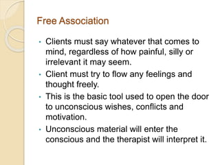 Free Association
• Clients must say whatever that comes to
mind, regardless of how painful, silly or
irrelevant it may seem.
• Client must try to flow any feelings and
thought freely.
• This is the basic tool used to open the door
to unconscious wishes, conflicts and
motivation.
• Unconscious material will enter the
conscious and the therapist will interpret it.
 