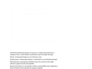 Freud believed that the presence of anxiety is evidence that repression is
starting to fail, so other defense mechanisms may be brought into play.
Denial: insisting that things are not what they seem.
Displacement: a threatening impulse is channeled to a non-threatening target.
Rationalization: generating acceptable reasons for outcomes that might
otherwise appear socially unacceptable.
Reaction Formation: in an attempt to stifle an unacceptable urge, displaying a
flurry of behavior that indicates the opposite impulse.
 