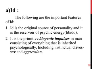 a)Id :
The following are the important features
of id:
1. Id is the original source of personality and it
is the reservoir of psychic energy(libido).
2. It is the primitive biogenic impulses in man
consisting of everything that is inherited
psychologically, Including instinctual drives-
sex and aggression.
11
 
