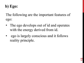 b) Ego:
The following are the important features of
ego:
• The ego develops out of id and operates
with the energy derived from id.
• ego is largely conscious and it follows
reality principle.
13
 