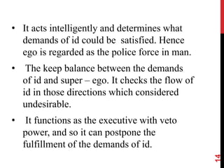 • It acts intelligently and determines what
demands of id could be satisfied. Hence
ego is regarded as the police force in man.
• The keep balance between the demands
of id and super – ego. It checks the flow of
id in those directions which considered
undesirable.
• It functions as the executive with veto
power, and so it can postpone the
fulfillment of the demands of id.
14
 
