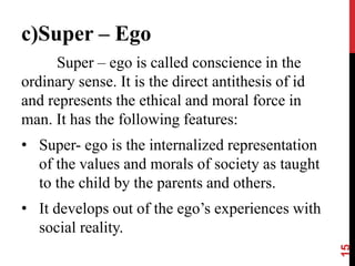 c)Super – Ego
Super – ego is called conscience in the
ordinary sense. It is the direct antithesis of id
and represents the ethical and moral force in
man. It has the following features:
• Super- ego is the internalized representation
of the values and morals of society as taught
to the child by the parents and others.
• It develops out of the ego’s experiences with
social reality.
15
 