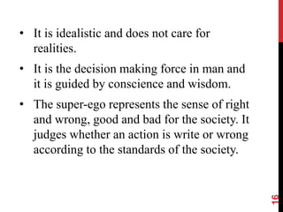 • It is idealistic and does not care for
realities.
• It is the decision making force in man and
it is guided by conscience and wisdom.
• The super-ego represents the sense of right
and wrong, good and bad for the society. It
judges whether an action is write or wrong
according to the standards of the society.
16
 