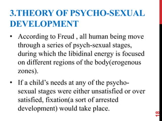 3.THEORY OF PSYCHO-SEXUAL
DEVELOPMENT
• According to Freud , all human being move
through a series of psych-sexual stages,
during which the libidinal energy is focused
on different regions of the body(erogenous
zones).
• If a child’s needs at any of the psycho-
sexual stages were either unsatisfied or over
satisfied, fixation(a sort of arrested
development) would take place.
18
 