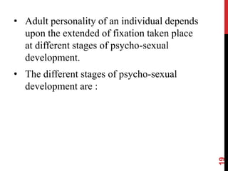 • Adult personality of an individual depends
upon the extended of fixation taken place
at different stages of psycho-sexual
development.
• The different stages of psycho-sexual
development are :
19
 