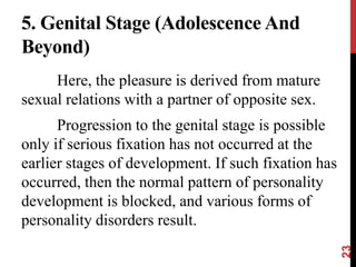 5. Genital Stage (Adolescence And
Beyond)
Here, the pleasure is derived from mature
sexual relations with a partner of opposite sex.
Progression to the genital stage is possible
only if serious fixation has not occurred at the
earlier stages of development. If such fixation has
occurred, then the normal pattern of personality
development is blocked, and various forms of
personality disorders result.
23
 