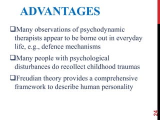 ADVANTAGES
Many observations of psychodynamic
therapists appear to be borne out in everyday
life, e.g., defence mechanisms
Many people with psychological
disturbances do recollect childhood traumas
Freudian theory provides a comprehensive
framework to describe human personality
24
 