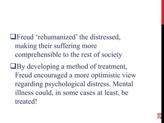 Freud ‘rehumanized’ the distressed,
making their suffering more
comprehensible to the rest of society
By developing a method of treatment,
Freud encouraged a more optimistic view
regarding psychological distress. Mental
illness could, in some cases at least, be
treated!
25
 
