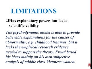 LIMITATIONS
Has explanatory power, but lacks
scientific validity
The psychodynamic model is able to provide
believable explanations for the causes of
abnormality, e.g. childhood traumas, but it
lacks the empirical research evidence
needed to support the theory. Freud based
his ideas mainly on his own subjective
analysis of middle class Viennese women.
26
 