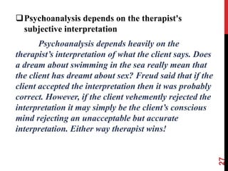 Psychoanalysis depends on the therapist's
subjective interpretation
Psychoanalysis depends heavily on the
therapist’s interpretation of what the client says. Does
a dream about swimming in the sea really mean that
the client has dreamt about sex? Freud said that if the
client accepted the interpretation then it was probably
correct. However, if the client vehemently rejected the
interpretation it may simply be the client’s conscious
mind rejecting an unacceptable but accurate
interpretation. Either way therapist wins!
27
 