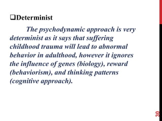 Determinist
The psychodynamic approach is very
determinist as it says that suffering
childhood trauma will lead to abnormal
behavior in adulthood, however it ignores
the influence of genes (biology), reward
(behaviorism), and thinking patterns
(cognitive approach).
30
 