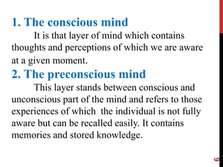 6
1. The conscious mind
It is that layer of mind which contains
thoughts and perceptions of which we are aware
at a given moment.
2. The preconscious mind
This layer stands between conscious and
unconscious part of the mind and refers to those
experiences of which the individual is not fully
aware but can be recalled easily. It contains
memories and stored knowledge.
 