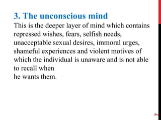 7
3. The unconscious mind
This is the deeper layer of mind which contains
repressed wishes, fears, selfish needs,
unacceptable sexual desires, immoral urges,
shameful experiences and violent motives of
which the individual is unaware and is not able
to recall when
he wants them.
 