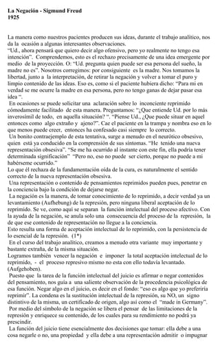 La Negación - Sigmund Freud
1925
La manera como nuestros pacientes producen sus ideas, durante el trabajo analítico, nos
da la ocasión a algunas interesantes observaciones.
“Ud., ahora pensará que quiero decir algo ofensivo, pero yo realmente no tengo esa
intención”. Comprendemos, esto es el rechazo precisamente de una idea emergente por
medio de la proyección. O: “Ud. pregunta quien puede ser esa persona del sueño, la
madre no es”. Nosotros corregimos: por consiguiente es la madre. Nos tomamos la
libertad, junto a la interpretación, de retirar la negación y volver a tomar el puro y
limpio contenido de las ideas. Eso es, como si el paciente hubiera dicho: “Para mi en
verdad se me ocurre la madre en esa persona, pero no tengo ganas de dejar pasar esa
idea “.
En ocasiones se puede solicitar una aclaración sobre lo inconciente reprimido
cómodamente facilitado de esta manera. Preguntamos: “¿Que entiende Ud. por lo más
inverosímil de todo, en aquella situación? “. “Piense Ud., ¿Que puede situar en aquel
entonces como algo extraño y ajeno?”. Cae el paciente en la trampa y nombra eso en lo
que menos puede creer, entonces ha confesado casi siempre lo correcto.
Un bonito contraejemplo de esta tentativa, surge a menudo en el neurótico obsesivo,
quien está ya conducido en la comprensión de sus síntomas. “He tenido una nueva
representación obsesiva”. “Se me ha ocurrido al instante con este fin, ella podría tener
determinada significación” “Pero no, eso no puede ser cierto, porque no puede a mi
habérseme ocurrido.”
Lo que él rechaza de la fundamentación oída de la cura, es naturalmente el sentido
correcto de la nueva representación obsesiva.
Una representación o contenido de pensamientos reprimidos pueden pues, penetrar en
la conciencia bajo la condición de dejarse negar.
La negación es la manera, de tomar conocimiento de lo reprimido, a decir verdad ya un
levantamiento (Aufhebung) de la represión, pero ninguna liberal aceptación de lo
reprimido. Se ve, como aquí se separan la función intelectual del proceso afectivo. Con
la ayuda de la negación, se anula solo una consecuencia del proceso de la represión, la
de que ese contenido de representación no llegue a la conciencia.
Esto resulta una forma de aceptación intelectual de lo reprimido, con la persistencia de
lo esencial de la represión. (1*)
En el curso del trabajo analítico, creamos a menudo otra variante muy importante y
bastante extraña, de la misma situación.
Logramos también vencer la negación e imponer la total aceptación intelectual de lo
reprimido, - el proceso represivo mismo no esta con ello todavía levantado.
(Aufgehoben).
Puesto que la tarea de la función intelectual del juicio es afirmar o negar contenidos
del pensamiento, nos guía a una saliente observación de la procedencia psicológica de
esa función. Negar algo en el juicio, es decir en el fondo: “eso es algo que yo preferiría
reprimir”. La condena es la sustitución intelectual de la represión, su NO, un signo
distintivo de la misma, un certificado de origen, algo así como el “made in Germany”.
Por medio del símbolo de la negación se libera el pensar de las limitaciones de la
represión y enriquece su contenido, de los cuales para su rendimiento no podrá ya
prescindir.
La función del juicio tiene esencialmente dos decisiones que tomar: ella debe a una
cosa negarle o no, una propiedad y ella debe a una representación admitir o impugnar
 