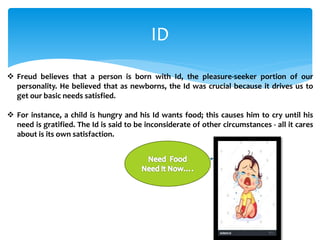 ID
 Freud believes that a person is born with Id, the pleasure-seeker portion of our
personality. He believed that as newborns, the Id was crucial because it drives us to
get our basic needs satisfied.
 For instance, a child is hungry and his Id wants food; this causes him to cry until his
need is gratified. The Id is said to be inconsiderate of other circumstances - all it cares
about is its own satisfaction.
 